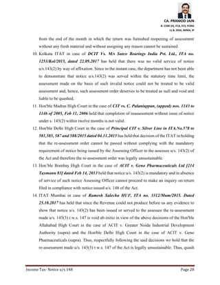 CA. PRAMOD JAIN
B. COM (H), FCA, FCS, FCMA
LL.B, DISA, MIMA, IP
Income Tax- Notice u/s 148 Page 28
from the end of the month in which the return was furnished reopening of assessment
without any fresh material and without assigning any reason cannot be sustained.
10. Kolkata ITAT in case of DCIT Vs. M/s Sutco Bearings India Pvt. Ltd., ITA no.
1253/Kol/2015, dated 22.09.2017 has held that there was no valid service of notice
u/s.143(2) by way of affixation. Since in the instant case, the department has not been able
to demonstrate that notice u/s.143(2) was served within the statutory time limit, the
assessment made on the basis of such invalid notice could not be treated to be valid
assessment and, hence, such assessment order deserves to be treated as null and void and
liable to be quashed.
11. Hon'ble Madras High Court in the case of CIT vs. C. Palaniappan, (appeal) nos. 1143 to
1146 of 2005, Feb 11, 2006 held that completion of reassessment without issue of notice
under s. 143(2) within twelve months is not valid.
12. Hon'ble Delhi High Court in the case of Principal CIT v. Silver Line in ITA.No.578 to
581,585, 587 and 588/2015 dated 04.11.2015 has held that decision of the ITAT in holding
that the re-assessment order cannot be passed without complying with the mandatory
requirement of notice being issued by the Assessing Officer to the assessee u/s. 143(2) of
the Act and therefore the re-assessment order was legally unsustainable.
13. Hon’ble Bombay High Court in the case of ACIT v. Geno Pharmaceuticals Ltd [214
Taxmann 83] dated Feb 14, 2013 held that notice u/s. 143(2) is mandatory and in absence
of service of such notice Assessing Officer cannot proceed to make an inquiry on return
filed in compliance with notice issued u/s. 148 of the Act.
14. ITAT Mumbai in case of Ramesh Salecha HUF, ITA no. 3312/Mum/2015. Dated
25.10.2017 has held that since the Revenue could not produce before us any evidence to
show that notice u/s. 143(2) has been issued or served to the assessee the re-assessment
made u/s. 143(3) r.w.s. 147 is void ab-initio in view of the above decisions of the Hon'ble
Allahabad High Court in the case of ACIT v. Greater Noida Industrial Development
Authority (supra) and the Hon'ble Delhi High Court in the case of ACIT v. Geno
Pharmaceuticals (supra). Thus, respectfully following the said decisions we hold that the
re-assessment made u/s. 143(3) r.w.s. 147 of the Act is legally unsustainable. Thus, quash
 