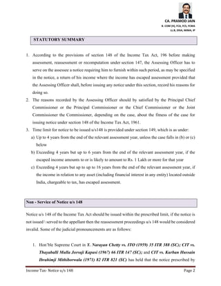 CA. PRAMOD JAIN
B. COM (H), FCA, FCS, FCMA
LL.B, DISA, MIMA, IP
Income Tax- Notice u/s 148 Page 2
STATUTORY SUMMARY
1. According to the provisions of section 148 of the Income Tax Act, 196 before making
assessment, reassessment or recomputation under section 147, the Assessing Officer has to
serve on the assessee a notice requiring him to furnish within such period, as may be specified
in the notice, a return of his income where the income has escaped assessment provided that
the Assessing Officer shall, before issuing any notice under this section, record his reasons for
doing so.
2. The reasons recorded by the Assessing Officer should by satisfied by the Principal Chief
Commissioner or the Principal Commissioner or the Chief Commissioner or the Joint
Commissioner the Commissioner, depending on the case, about the fitness of the case for
issuing notice under section 148 of the Income Tax Act, 1961.
3. Time limit for notice to be issued u/s148 is provided under section 149, which is as under:
a) Up to 4 years from the end of the relevant assessment year, unless the case falls in (b) or (c)
below
b) Exceeding 4 years but up to 6 years from the end of the relevant assessment year, if the
escaped income amounts to or is likely to amount to Rs. 1 Lakh or more for that year
c) Exceeding 4 years but up to up to 16 years from the end of the relevant assessment year, if
the income in relation to any asset (including financial interest in any entity) located outside
India, chargeable to tax, has escaped assessment.
Non - Service of Notice u/s 148
Notice u/s 148 of the Income Tax Act should be issued within the prescribed limit, if the notice is
not issued  served to the appellant then the reassessment proceedings u/s 148 would be considered
invalid. Some of the judicial pronouncements are as follows:
1. Hon’ble Supreme Court in Y. Narayan Chetty vs. ITO (1959) 35 ITR 388 (SC); CIT vs.
Thayaballi Mulla Jeevaji Kapasi (1967) 66 ITR 147 (SC); and CIT vs. Kurban Hussain
Ibrahimji Mithiborwala (1971) 82 ITR 821 (SC) has held that the notice prescribed by
 