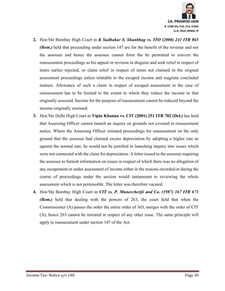 CA. PRAMOD JAIN
B. COM (H), FCA, FCS, FCMA
LL.B, DISA, MIMA, IP
Income Tax- Notice u/s 148 Page 30
2. Hon’ble Bombay High Court in K Sudhakar S. Shanbhag vs. ITO (2000) 241 ITR 865
(Bom.) held that proceeding under section 147 are for the benefit of the revenue and not
the assessee and hence the assessee cannot form the be permitted to convert the
reassessment proceedings as his appeal or revision in disguise and seek relief in respect of
items earlier rejected, or claim relief in respect of items not claimed in the original
assessment proceedings unless relatable to the escaped income and reagitate concluded
matters. Allowance of such a claim in respect of escaped assessment in the case of
reassessment has to be limited to the extent to which they reduce the income to that
originally assessed. Income for the purpose of reassessment cannot be reduced beyond the
income originally assessed.
3. Hon’ble Delhi High Court in Vipin Khanna vs. CIT (2001) 251 ITR 782 (Del.) has held
that Assessing Officer cannot launch an inquiry on grounds not covered in reassessment
notice. Where the Assessing Officer initiated proceedings for reassessment on the only
ground that the assessee had claimed excess depreciation by adopting a higher rate as
against the normal rate, he would not be justified in launching inquiry into issues which
were not connected with the claim for depreciation. A letter issued to the assessee requiring
the assessee to furnish information on issues in respect of which there was no allegation of
any escapement or under assessment of income either in the reasons recorded or during the
course of proceedings under the section would tantamount to reviewing the whole
assessment which is not permissible. The letter was therefore vacated.
4. Hon’ble Bombay High Court in CIT vs. P. Munercherjii and Co. (1987) 167 ITR 671
(Bom.) held that dealing with the powers of 263, the court held that when the
Commissioner (A) passes the order the entire order of AO, merges with the order of CIT
(A), hence 263 cannot be initiated in respect of any other issue. The same principle will
apply to reassessment under section 147 of the Act.
 