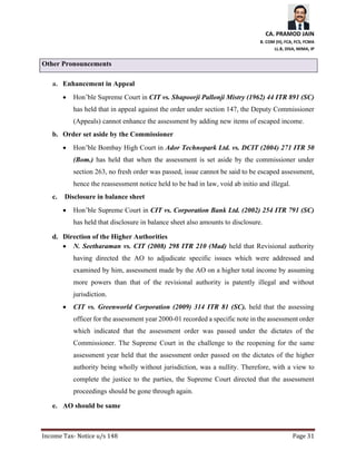 CA. PRAMOD JAIN
B. COM (H), FCA, FCS, FCMA
LL.B, DISA, MIMA, IP
Income Tax- Notice u/s 148 Page 31
Other Pronouncements
a. Enhancement in Appeal
• Hon’ble Supreme Court in CIT vs. Shapoorji Pallonji Mistry (1962) 44 ITR 891 (SC)
has held that in appeal against the order under section 147, the Deputy Commissioner
(Appeals) cannot enhance the assessment by adding new items of escaped income.
b. Order set aside by the Commissioner
• Hon’ble Bombay High Court in Ador Technopark Ltd. vs. DCIT (2004) 271 ITR 50
(Bom.) has held that when the assessment is set aside by the commissioner under
section 263, no fresh order was passed, issue cannot be said to be escaped assessment,
hence the reassessment notice held to be bad in law, void ab initio and illegal.
c. Disclosure in balance sheet
• Hon’ble Supreme Court in CIT vs. Corporation Bank Ltd. (2002) 254 ITR 791 (SC)
has held that disclosure in balance sheet also amounts to disclosure.
d. Direction of the Higher Authorities
• N. Seetharaman vs. CIT (2008) 298 ITR 210 (Mad) held that Revisional authority
having directed the AO to adjudicate specific issues which were addressed and
examined by him, assessment made by the AO on a higher total income by assuming
more powers than that of the revisional authority is patently illegal and without
jurisdiction.
• CIT vs. Greenworld Corporation (2009) 314 ITR 81 (SC). held that the assessing
officer for the assessment year 2000-01 recorded a specific note in the assessment order
which indicated that the assessment order was passed under the dictates of the
Commissioner. The Supreme Court in the challenge to the reopening for the same
assessment year held that the assessment order passed on the dictates of the higher
authority being wholly without jurisdiction, was a nullity. Therefore, with a view to
complete the justice to the parties, the Supreme Court directed that the assessment
proceedings should be gone through again.
e. AO should be same
 