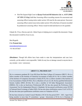 CA. PRAMOD JAIN
B. COM (H), FCA, FCS, FCMA
LL.B, DISA, MIMA, IP
Income Tax- Notice u/s 148 Page 32
• Hon’ble Gujarat High Court in Hyoup Food and Oil Industries Ltd. vs. ACIT (2008)
307 ITR 115 (Guj.) held that Assessing officer recording reasons for assessment and
assessing officer issuing notice under section 148 must be the same person. Successor
assessing officer cannot issue notice under section 148 on the basis of reasons recorded
by predecessor assessing officer. Notice issued invalid and deserves to be quashed.
I thank Ms. Princy Sharma and Adv. Mukul Gupta in helping me to compile this document. I hope
this document would be of use to you.
Best Regards
CA. Pramod Jain
pramodjain@lunawat.com
+91 9811073867
(Disclaimer: Though full efforts have been made to state the interpretations and case laws
correctly, yet the author is not responsible / liable for any loss or damage caused to anyone due to
any mistake / error / omissions)
ABOUT CA. PRAMOD JAIN
He is a commerce graduate [B. Com (H)] from Shri Ram College of Commerce (SRCC). He is a
fellow member of the Institute of Chartered Accountants of India (FCA). He is a fellow member
of the Institute of Companies Secretaries of India (FCS). He is a fellow member of the Institute of
Cost Accountants of India (FCMA). He is a Bachelor of Law (LL.B). He has qualified Information
System Auditor [DISA (ICAI)]. He is also a member of All India Management Association
(MIMA). He is also an Insolvency Professional (IP). He has also passed the Proficiency Self-
Assessment Test for Independent Director’s Databank. He has passed certification course NCFM
of National Stock Exchange of India (NSE). He has also done certification course CAAT of ICAI.
He has also done post qualification certificate course on Valuation of ICAI.
He has been elected as Central Council Member of ICAI for the period 2019 – 2021. Apart from
being member in more than 25 committees / groups / directorates of ICAI, he is Chairman of
 