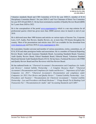 CA. PRAMOD JAIN
B. COM (H), FCA, FCS, FCMA
LL.B, DISA, MIMA, IP
Income Tax- Notice u/s 148 Page 33
Valuation standards Board and CSR Committee of ICAI for year 2020-21, member of ICAI
Disciplinary Committee Bench 1 for year 2020-21 and Vice Chairman of Direct Tax Committee
for year 2019-20 and 2020-21. He has been nominated as member of Quality Review Board (QRB)
for 3 years from 2020 to 2022.
He is the conceptualizer of the portal www.expertspanel.in which is a one stop solution for all
professional queries which has given more than 20000 answers since its launch in mid of year
2018.
He is delivered more than 1000 lectures and articles on various topics of Income Tax, Corporate
Laws, LLP, Audits, Peer Review, Quality Review, etc. at more than 150 forums throughout the
country. Most of his presentations and articles since 2013 are available for free download from
www.lunawat.com and from 2018 at www.expertspanel.in also.
He is president, founder convener and member of various associations, circles, committees, etc. of
ICAI, ICSI and other prestigious bodies and associations. He is a member of Financial Reporting
Review Board, Audit and Assurance Standards Board, Accounting Standards Board, Taxations
Audit Quality Review Board, Ethical Standards Board, Editorial Board, Valuations Standard
Board and Internal Audit Standards Board of ICAI. He has been a Technical Reviewer with FFRB
and Quality Review Board and Peer Reviewer with Peer Review Board.
He has authored books on “Chartered Accountant’s Documentation and Compliance for Audits
and Reviews”, Limited liability Partnership – A Complete Resource Book”, “Chartered
Accountant’s Documentation and Compliance for Audits and Reviews”, “Importance of LLP after
Companies Act, 2013”, “Chartered Accountant’s Documentation and compliance under
Companies Act 2013, Peer Review and Quality Review”, “Limited Liability Partnership – Law,
Procedures and Taxation”, “Documentation for Chartered Accountants”, “Limited Liability
Partnership – Law and Procedures with Ready Reckoner”, “Fringe Benefit Tax & Banking Cash
Transaction Tax”, “Documentation for Audits” and “Accounting Standards and CARO”.
 