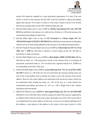 CA. PRAMOD JAIN
B. COM (H), FCA, FCS, FCMA
LL.B, DISA, MIMA, IP
Income Tax- Notice u/s 148 Page 3
section 148 cannot be regarded as a mere procedural requirement. It is only if the said
notice is served on the assessee that the ITO would be justified in taking proceedings
against the assessee. If no notice is issued or if the notice issued is shown to be invalid,
then the proceedings taken by the ITO would be illegal and void.
2. Hon’ble Delhi High Court in case of CIT vs. Hotline International Pvt. Ltd. (296 ITR
0333) has held that in the absence of a valid service of notice u/s 148 on the assessee, the
reassessment proceedings are bad in law.
3. Hon’ble Delhi High Court in case of CIT (Central)-I vs. Chetan Gupta ITA No.
1891/del/2012 dated 15.09.2015; 382 ITR 613 has held that no reassessment can take place
without service of notice being affected on the assessee or his authorized representative.
4. Hon’ble Punjab & Haryana High Court in case of CIT vs. Ceban India Ltd. ITA No. 85 of
2009, Jul 7, 2009 has held that in absence of notice being served, the AO had no
jurisdiction to make assessment.
5. Hon’ble Delhi High Court in case of CIT vs. Mani Kakkar (2009) 18 DTR (Del) 145 has
held that no notice u/s. 148 having been served on the assessee prior to re-opening of
assessment, assessment made u/s. 147 was bad in law; argument based on S. 292BB was
not sustainable on the facts of the case.
6. In Hon’ble Delhi High Court in CIT vs. Lunar Diamonds Ltd. ITA No. 62 of 2015; DHC
281 ITR 1 notice u/s. 148 of the Act was not received by the Assessee and the same was
sent on the wrong address and no attempt was made to serve the assessee at the correct
address. However, the correct address was mentioned in the income tax return, which was
not mentioned while sending the notice u/s. 148 of the Act, as a result thereof, the
reassessment proceedings and notice u/s. 147 r.w.s. 148 is illegal, bad in law, without
jurisdiction and time barred
7. Delhi ITAT Bench in case of DCIT vs. Mascomptel (India) Ltd., ITA No. 4672/Del/2009
held that in view of the facts above and the categorical stand of the assessee supported by
an affidavit that he did not receive any notice, the burden was on the AO to prove that it
was dispatched to the correct address. In this case, it was not even doing something out of
the ordinary, a mere glance at the address on the return or last years record or a little
 