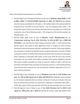 CA. PRAMOD JAIN
B. COM (H), FCA, FCS, FCMA
LL.B, DISA, MIMA, IP
Income Tax- Notice u/s 148 Page 5
Some of the judicial pronouncements are as follows:
1. Hon’ble High Court of Punjab and Haryana in the case of Mohinder Singh Malik vs. CIT
& ORS., (2003) 71 CCH 0239 PHHC dated Mar 11, 2003; 267 ITR 0716 has held that
since the reasons recorded by the AO under s. 148 could not lead to the conclusion that the
escaped income was likely to be more than Rs. 1 lac, the impugned notice under s. 148
issued after expiry of four years from the end of the relevant assessment year could not be
sustained in view of bar of limitation under s. 149, irrespective of the fact that sanction was
obtained under s. 151.
2. Hon’ble Delhi High Court in case of Haryana Acrylic Manufacturing Co. vs.
Commissioner of Income Tax & ANR., Writ Petn. No. 4074 of 2007, Nov 3, 2008 (308
ITR 0038) it was held that AO while making assessment under s. 143(3) having made
specific queries with regard to share application money in response to which assessee
furnished all relevant documents and after considering this material, AO having completed
the assessment, it could not be said that income escaped assessment on account of failure
on the part of assessee to disclose fully and truly all material facts necessary for assessment,
hence reopening of assessment after expiry of four years from the end of the relevant
assessment year was invalid. There being no whisper in the reasons supplied to assessee
that income escaped assessment by reason of assessee’s failure to make a full and true
disclosure of all material facts necessary for assessment, notice u/s. 148 issued beyond four
years from the end of relevant asst. year was barred by limitation under proviso to S. 147,
hence without jurisdiction.
3. Hon’ble High Court of Bombay in case of Hindustan Lever ltd. Vs. R.B. Wadkar (writ
petn. No. 1505 of 2003) dated Feb 25, 2004; 268 ITR 0332 has held that reasons recorded
by AO nowhere stating that there was failure on the part of assessee to disclose fully and
truly all material facts necessary for assessment, reopening of assessment made under s.
143(3) after expiry of four years from the end of the relevant assessment year was invalid.
4. Hon’ble Supreme Court of India in case of New Delhi Television Ltd. Vs. DCIT, Civil
Appeal no. 1008 of 202, Apr 3, 2020 has held that the revenue cannot take benefit of the
 