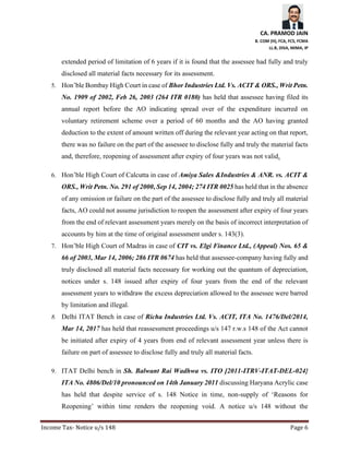 CA. PRAMOD JAIN
B. COM (H), FCA, FCS, FCMA
LL.B, DISA, MIMA, IP
Income Tax- Notice u/s 148 Page 6
extended period of limitation of 6 years if it is found that the assessee had fully and truly
disclosed all material facts necessary for its assessment.
5. Hon’ble Bombay High Court in case of Bhor Industries Ltd. Vs. ACIT & ORS., Writ Petn.
No. 1909 of 2002, Feb 26, 2003 (264 ITR 0180) has held that assessee having filed its
annual report before the AO indicating spread over of the expenditure incurred on
voluntary retirement scheme over a period of 60 months and the AO having granted
deduction to the extent of amount written off during the relevant year acting on that report,
there was no failure on the part of the assessee to disclose fully and truly the material facts
and, therefore, reopening of assessment after expiry of four years was not valid.
6. Hon’ble High Court of Calcutta in case of Amiya Sales &Industries & ANR. vs. ACIT &
ORS., Writ Petn. No. 291 of 2000, Sep 14, 2004; 274 ITR 0025 has held that in the absence
of any omission or failure on the part of the assessee to disclose fully and truly all material
facts, AO could not assume jurisdiction to reopen the assessment after expiry of four years
from the end of relevant assessment years merely on the basis of incorrect interpretation of
accounts by him at the time of original assessment under s. 143(3).
7. Hon’ble High Court of Madras in case of CIT vs. Elgi Finance Ltd., (Appeal) Nos. 65 &
66 of 2003, Mar 14, 2006; 286 ITR 0674 has held that assessee-company having fully and
truly disclosed all material facts necessary for working out the quantum of depreciation,
notices under s. 148 issued after expiry of four years from the end of the relevant
assessment years to withdraw the excess depreciation allowed to the assessee were barred
by limitation and illegal.
8. Delhi ITAT Bench in case of Richa Industries Ltd. Vs. ACIT, ITA No. 1476/Del/2014,
Mar 14, 2017 has held that reassessment proceedings u/s 147 r.w.s 148 of the Act cannot
be initiated after expiry of 4 years from end of relevant assessment year unless there is
failure on part of assessee to disclose fully and truly all material facts.
9. ITAT Delhi bench in Sh. Balwant Rai Wadhwa vs. ITO [2011-ITRV-ITAT-DEL-024}
ITA No. 4806/Del/10 pronounced on 14th January 2011 discussing Haryana Acrylic case
has held that despite service of s. 148 Notice in time, non-supply of ‘Reasons for
Reopening’ within time renders the reopening void. A notice u/s 148 without the
 