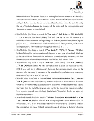 CA. PRAMOD JAIN
B. COM (H), FCA, FCS, FCMA
LL.B, DISA, MIMA, IP
Income Tax- Notice u/s 148 Page 7
communication of the reasons therefore is meaningless inasmuch as the AO is bound to
furnish the reasons within a reasonable time. Where the notice has been issued within the
said period of six years but the reasons have not been furnished within that period is hit by
the bar of limitation because the issuance of the notice and the communication and
furnishing of reasons go hand-in-hand.
10. Hon’ble Delhi High Court in case of Wel Intertrade (P) Ltd. & Anr. vs. ITO (2009) 308
ITR 22 it was held that assessee having fully and truly disclosed all the material facts
necessary for the assessment as required by the AO the precondition for invoking the
proviso to S. 147 was not satisfied and therefore AO acted wholly without jurisdiction in
issuing notice u/s. 148 beyond four years period mentioned in S. 147.
11. Hon’ble Delhi High Court in case of CIT vs. Kapil Dev (2009) 177 Taxman 6 (Del) has
held that Tribunal having concluded that all the material facts were fully and truly disclosed
by the assessee at the time of original assessment, invocation of provisions of S. 147 after
the expiry of four years from the end of the relevant asst. year was not valid.
12. Hon’ble Delhi High Court in case of Sita World Travels (India) Ltd vs. CIT (2005) 274
ITR 186 (Del) has held that AO who allowed assessee is claim for deduction under S.
80HHD was well above of the primary facts and therefore assessments could not be
reopened after the expiry of four years on the ground that income had escaped assessment
on account of excessive relief u/s. 80HHD.
13. Hon’ble Gujarat High Court in case of Gujarat Fluorochemicals Ltd. vs. DCIT (2008) 15
DTR (Guj) has held that assessee having made full disclosure of material facts in the return
which was accompanied by several enclosures, assessment could not be reopened beyond
four years from the end of the relevant asst. year for the reason that certain income has
been wrongly assessed under the head ‘Capital gains’ instead of ‘Profits and gains’ of
business or profession.
14. Hon’ble Allahabad High Court in case of Universal Subscription Agency (P) Ltd. vs. JCIT
(2007) 293 ITR 244 (All) has held that A.O. having accepted the claim of the assessee for
deduction u/s. 80-O on the basis of details furnished by the assessee it cannot be said that
the assessee had not made full and true disclosures of all material facts for claiming
 