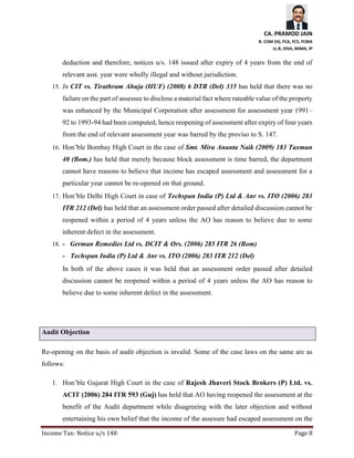 CA. PRAMOD JAIN
B. COM (H), FCA, FCS, FCMA
LL.B, DISA, MIMA, IP
Income Tax- Notice u/s 148 Page 8
deduction and therefore, notices u/s. 148 issued after expiry of 4 years from the end of
relevant asst. year were wholly illegal and without jurisdiction.
15. In CIT vs. Tirathram Ahuja (HUF) (2008) 6 DTR (Del) 335 has held that there was no
failure on the part of assessee to disclose a material fact where rateable value of the property
was enhanced by the Municipal Corporation after assessment for assessment year 1991–
92 to 1993-94 had been computed, hence reopening of assessment after expiry of four years
from the end of relevant assessment year was barred by the proviso to S. 147.
16. Hon’ble Bombay High Court in the case of Smt. Mira Ananta Naik (2009) 183 Taxman
40 (Bom.) has held that merely because block assessment is time barred, the department
cannot have reasons to believe that income has escaped assessment and assessment for a
particular year cannot be re-opened on that ground.
17. Hon’ble Delhi High Court in case of Techspan India (P) Ltd & Anr vs. ITO (2006) 283
ITR 212 (Del) has held that an assessment order passed after detailed discussion cannot be
reopened within a period of 4 years unless the AO has reason to believe due to some
inherent defect in the assessment.
18. - German Remedies Ltd vs. DCIT & Ors. (2006) 285 ITR 26 (Bom)
- Techspan India (P) Ltd & Anr vs. ITO (2006) 283 ITR 212 (Del)
In both of the above cases it was held that an assessment order passed after detailed
discussion cannot be reopened within a period of 4 years unless the AO has reason to
believe due to some inherent defect in the assessment.
Audit Objection
Re-opening on the basis of audit objection is invalid. Some of the case laws on the same are as
follows:
1. Hon’ble Gujarat High Court in the case of Rajesh Jhaveri Stock Brokers (P) Ltd. vs.
ACIT (2006) 284 ITR 593 (Guj) has held that AO having reopened the assessment at the
benefit of the Audit department while disagreeing with the later objection and without
entertaining his own belief that the income of the assessee had escaped assessment on the
 
