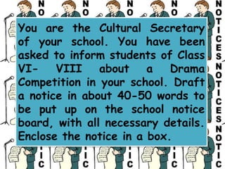 You are the Cultural Secretary
of your school. You have been
asked to inform students of Class
VI- VIII about a Drama
Competition in your school. Draft
a notice in about 40-50 words to
be put up on the school notice
board, with all necessary details.
Enclose the notice in a box.
 