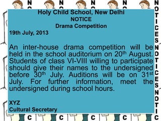 Holy Child School, New Delhi
NOTICE
Drama Competition
19th July, 2013
An inter-house drama competition will be
held in the school auditorium on 20th August.
Students of class VI-VIII willing to participate
should give their names to the undersigned
before 30th July. Auditions will be on 31st
July. For further information, meet the
undersigned during school hours.
XYZ
Cultural Secretary
 