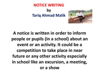 NOTICE WRITING
by
Tariq Ahmad Malik
A notice is written in order to inform
people or pupils (in a school) about an
event or an activity. It could be a
competition to take place in near
future or any other activity especially
in school like an excursion, a meeting,
or a show
 
