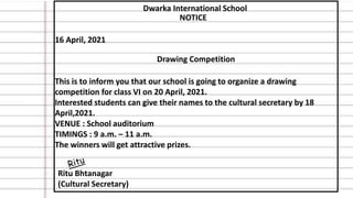 Dwarka International School
NOTICE
16 April, 2021
Drawing Competition
This is to inform you that our school is going to organize a drawing
competition for class VI on 20 April, 2021.
Interested students can give their names to the cultural secretary by 18
April,2021.
VENUE : School auditorium
TIMINGS : 9 a.m. – 11 a.m.
The winners will get attractive prizes.
Ritu Bhtanagar
(Cultural Secretary)
