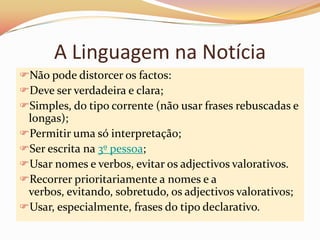 A Linguagem na Notícia
Não pode distorcer os factos:
Deve ser verdadeira e clara;
Simples, do tipo corrente (não usar frases rebuscadas e
 longas);
Permitir uma só interpretação;
Ser escrita na 3º pessoa;
Usar nomes e verbos, evitar os adjectivos valorativos.
Recorrer prioritariamente a nomes e a
 verbos, evitando, sobretudo, os adjectivos valorativos;
Usar, especialmente, frases do tipo declarativo.
 