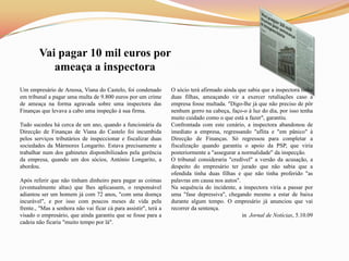 Vai pagar 10 mil euros por
           ameaça a inspectora
Um empresário de Areosa, Viana do Castelo, foi condenado          O sócio terá afirmado ainda que sabia que a inspectora tinha
em tribunal a pagar uma multa de 9.800 euros por um crime         duas filhas, ameaçando vir a exercer retaliações caso a
de ameaça na forma agravada sobre uma inspectora das              empresa fosse multada. "Digo-lhe já que não preciso de pôr
Finanças que levava a cabo uma inspeção à sua firma.              nenhum gorro na cabeça, faço-o à luz do dia, por isso tenha
                                                                  muito cuidado como o que está a fazer", garantiu.
Tudo sucedeu há cerca de um ano, quando a funcionária da          Confrontada com este cenário, a inspectora abandonou de
Direcção de Finanças de Viana do Castelo foi incumbida            imediato a empresa, regressando "aflita e "em pânico" à
pelos serviços tributários de inspeccionar e fiscalizar duas      Direcção de Finanças. Só regressou para completar a
sociedades da Mármores Longarito. Estava precisamente a           fiscalização quando garantiu o apoio da PSP, que viria
trabalhar num dos gabinetes disponibilizados pela gerência        posteriormente a "assegurar a normalidade" da inspecção.
da empresa, quando um dos sócios, António Longarito, a            O tribunal consideraria "credível" a versão da acusação, a
abordou.                                                          despeito do empresário ter jurado que não sabia que a
                                                                  ofendida tinha duas filhas e que não tinha proferido "as
Após referir que não tinham dinheiro para pagar as coimas         palavras em causa nos autos".
(eventualmente altas) que lhes aplicassem, o responsável          Na sequência do incidente, a inspectora viria a passar por
adiantou ser um homem já com 72 anos, "com uma doença             uma "fase depressiva", chegando mesmo a estar de baixa
incurável", e por isso com poucos meses de vida pela              durante algum tempo. O empresário já anunciou que vai
frente., "Mas a senhora não vai ficar cá para assistir", terá a   recorrer da sentença.
visado o empresário, que ainda garantiu que se fosse para a                                     in Jornal de Notícias, 5.10.09
cadeia não ficaria "muito tempo por lá".
 