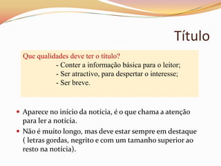 Título
  Que qualidades deve ter o título?
            - Conter a informação básica para o leitor;
            - Ser atractivo, para despertar o interesse;
            - Ser breve.


 Aparece no início da notícia, é o que chama a atenção
  para ler a notícia.
 Não é muito longo, mas deve estar sempre em destaque
  ( letras gordas, negrito e com um tamanho superior ao
  resto na notícia).
 