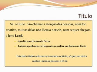Título
   Se o título não chamar a atenção das pessoas, nem for
criativo, muitas delas não lêem a notícia, nem sequer chegam
a ler o Lead.
         Assalto num banco do Porto

         Ladrão apanhado em flagrante a assaltar um banco no Porto



        Este dois títulos referem-se à mesma notícia, só que um deles
                     motiva mais as pessoas a lê-la.
 