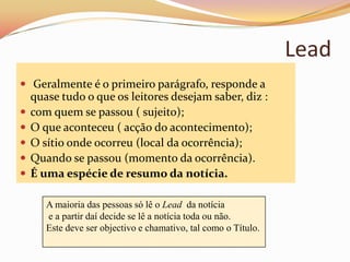 Lead
 Geralmente é o primeiro parágrafo, responde a
    quase tudo o que os leitores desejam saber, diz :
   com quem se passou ( sujeito);
   O que aconteceu ( acção do acontecimento);
   O sítio onde ocorreu (local da ocorrência);
   Quando se passou (momento da ocorrência).
   É uma espécie de resumo da notícia.

       A maioria das pessoas só lê o Lead da notícia
       e a partir daí decide se lê a notícia toda ou não.
       Este deve ser objectivo e chamativo, tal como o Título.
 