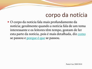 corpo da notícia
 O corpo da notícia fala mais profundamente da
 notícia; geralmente quando a notícia fala de um tema
 interessante e os leitores têm tempo, gostam de ler
 esta parte da notícia, pois é mais detalhada, diz como
 se passou e porque é que se passou.




                                        Paula Cruz 2009/2010
 