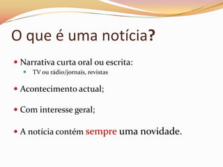 O que é uma notícia?
 Narrativa curta oral ou escrita:
   TV ou rádio/jornais, revistas

 Acontecimento actual;

 Com interesse geral;

 A notícia contém sempre uma novidade.
 