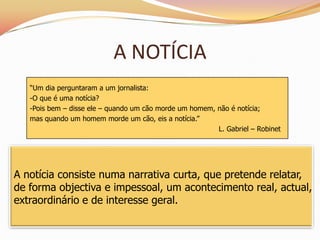 A NOTÍCIA
   “Um dia perguntaram a um jornalista:
   -O que é uma notícia?
   -Pois bem – disse ele – quando um cão morde um homem, não é notícia;
   mas quando um homem morde um cão, eis a notícia.”
                                                         L. Gabriel – Robinet




A notícia consiste numa narrativa curta, que pretende relatar,
de forma objectiva e impessoal, um acontecimento real, actual,
extraordinário e de interesse geral.
 