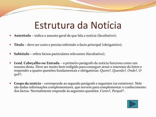 Estrutura da Notícia
 Antetítulo – indica o assunto geral de que fala a notícia (facultativo);

 Título – deve ser curto e preciso referindo o facto principal (obrigatório);

 Subtítulo – refere factos particulares relevantes (facultativo);

 Lead, Cabeçalho ou Entrada – o primeiro parágrafo da notícia funciona como um
  resumo desta. Deve ser muito bem redigido para conseguir atrair o interesse do leitor e
  responder a quatro questões fundamentais e obrigatórias: Quem?, Quando?, Onde?, O
  quê?;

 Corpo da notícia – corresponde ao segundo parágrafo e seguintes (se existirem). Nele
  são dadas informações complementares, que servem para complementar o conhecimento
  dos factos. Normalmente responde às seguintes questões: Como?, Porquê? .
 