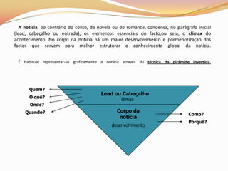 A notícia, ao contrário do conto, da novela ou do romance, condensa, no parágrafo inicial
(lead, cabeçalho ou entrada), os elementos essenciais do facto,ou seja, o clímax do
acontecimento. No corpo da notícia há um maior desenvolvimento e pormenorização dos
factos que servem para melhor estruturar o conhecimento global da notícia.


 É habitual representar-se graficamente a notícia através da técnica da pirâmide invertida.




      Quem?
                                        Lead ou Cabeçalho
       O quê?
                                                  clímax
       Onde?
     Quando?                                    Corpo da
                                                                                 Como?
                                                 notícia
                                                                                 Porquê?
                                             desenvolvimento
 