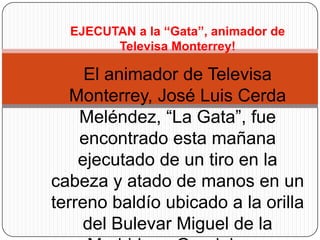EJECUTAN a la “Gata”, animador de Televisa Monterrey! El animador de Televisa Monterrey, José Luis Cerda Meléndez, “La Gata”, fue encontrado esta mañana ejecutado de un tiro en la cabeza y atado de manos en un terreno baldío ubicado a la orilla del Bulevar Miguel de la Madrid, en Guadalupe. 