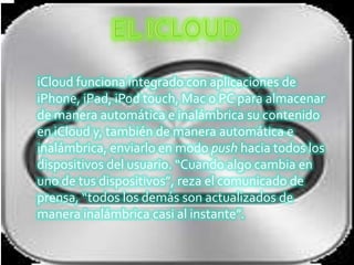 iCloud funciona integrado con aplicaciones de
iPhone, iPad, iPod touch, Mac o PC para almacenar
de manera automática e inalámbrica su contenido
en iCloud y, también de manera automática e
inalámbrica, enviarlo en modo push hacia todos los
dispositivos del usuario. “Cuando algo cambia en
uno de tus dispositivos”, reza el comunicado de
prensa, “todos los demás son actualizados de
manera inalámbrica casi al instante”.
 