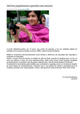 Ativista paquistanesa operada com sucesso
por Aldara Rodrigues10 outubro 2012




A jovem MalalaYousafzai, de 14 anos, que ontem foi atacada a tiro por rebeldes talibãs foi
operada com sucesso à cabeça, noticiou a BBC, citando fontes familiares.

Malala é conhecida internacionalmente como ativista e defensora da educação das raparigas e
mulheres no Paquistão.
Ontem, a jovem saía da escola, na região do vale do Swat, quando foi atingida com um tiro na
zona da cabeça e outra na zona pescoço-ombro. Mais duas jovens foram também atingidas
encontrando-se, no entanto, fora de perigo, adianta hoje o site do jornal espanhol 'El Mundo'.
O atentado foi reivindicado pelos talibãs, que consideram a rapariga como um símbolo de desafio
às suas regras de comportamento e afirmam que a sua defesa do direito à educação para as
mulheres constitui uma "obscenidade", refere o site do jornal norte-americano 'New York Times'.




                                                                           In Jornal de Notícias
                                                                                       16/10/12
 