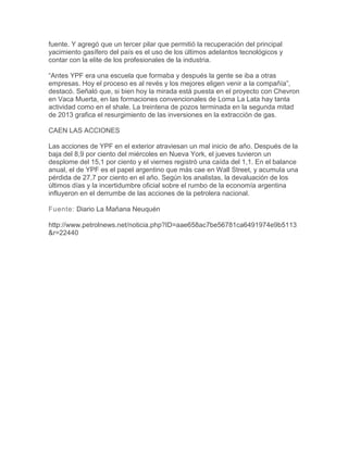 fuente. Y agregó que un tercer pilar que permitió la recuperación del principal
yacimiento gasífero del país es el uso de los últimos adelantos tecnológicos y
contar con la elite de los profesionales de la industria.
“Antes YPF era una escuela que formaba y después la gente se iba a otras
empresas. Hoy el proceso es al revés y los mejores eligen venir a la compañía”,
destacó. Señaló que, si bien hoy la mirada está puesta en el proyecto con Chevron
en Vaca Muerta, en las formaciones convencionales de Loma La Lata hay tanta
actividad como en el shale. La treintena de pozos terminada en la segunda mitad
de 2013 grafica el resurgimiento de las inversiones en la extracción de gas.
CAEN LAS ACCIONES
Las acciones de YPF en el exterior atraviesan un mal inicio de año. Después de la
baja del 8,9 por ciento del miércoles en Nueva York, el jueves tuvieron un
desplome del 15,1 por ciento y el viernes registró una caída del 1,1. En el balance
anual, el de YPF es el papel argentino que más cae en Wall Street, y acumula una
pérdida de 27,7 por ciento en el año. Según los analistas, la devaluación de los
últimos días y la incertidumbre oficial sobre el rumbo de la economía argentina
influyeron en el derrumbe de las acciones de la petrolera nacional.
Fuente: Diario La Mañana Neuquén
http://www.petrolnews.net/noticia.php?ID=aae658ac7be56781ca6491974e9b5113
&r=22440

 