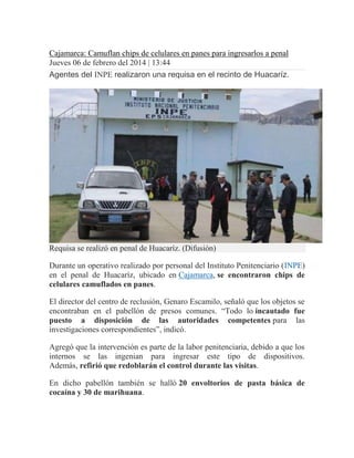 Cajamarca: Camuflan chips de celulares en panes para ingresarlos a penal
Jueves 06 de febrero del 2014 | 13:44
Agentes del INPE realizaron una requisa en el recinto de Huacaríz.

Requisa se realizó en penal de Huacaríz. (Difusión)
Durante un operativo realizado por personal del Instituto Penitenciario (INPE)
en el penal de Huacaríz, ubicado en Cajamarca, se encontraron chips de
celulares camuflados en panes.
El director del centro de reclusión, Genaro Escamilo, señaló que los objetos se
encontraban en el pabellón de presos comunes. “Todo lo incautado fue
puesto a disposición de las autoridades competentes para las
investigaciones correspondientes”, indicó.
Agregó que la intervención es parte de la labor penitenciaria, debido a que los
internos se las ingenian para ingresar este tipo de dispositivos.
Además, refirió que redoblarán el control durante las visitas.
En dicho pabellón también se halló 20 envoltorios de pasta básica de
cocaína y 30 de marihuana.

 