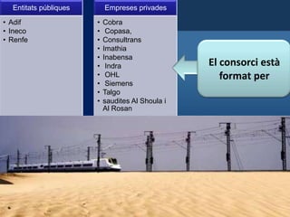 Entitats públiques
• Adif
• Ineco
• Renfe

Empreses privades
•
•
•
•
•
•
•
•
•
•

Cobra
Copasa,
Consultrans
Imathia
Inabensa
Indra
OHL
Siemens
Talgo
saudites Al Shoula i
Al Rosan

El consorci està
format per

 