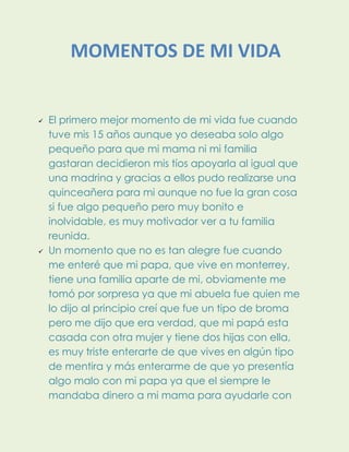  El primero mejor momento de mi vida fue cuando
tuve mis 15 años aunque yo deseaba solo algo
pequeño para que mi mama ni mi familia
gastaran decidieron mis tíos apoyarla al igual que
una madrina y gracias a ellos pudo realizarse una
quinceañera para mi aunque no fue la gran cosa
si fue algo pequeño pero muy bonito e
inolvidable, es muy motivador ver a tu familia
reunida.
 Un momento que no es tan alegre fue cuando
me enteré que mi papa, que vive en monterrey,
tiene una familia aparte de mi, obviamente me
tomó por sorpresa ya que mi abuela fue quien me
lo dijo al principio creí que fue un tipo de broma
pero me dijo que era verdad, que mi papá esta
casada con otra mujer y tiene dos hijas con ella,
es muy triste enterarte de que vives en algún tipo
de mentira y más enterarme de que yo presentía
algo malo con mi papa ya que el siempre le
mandaba dinero a mi mama para ayudarle con
MOMENTOS DE MI VIDA
 