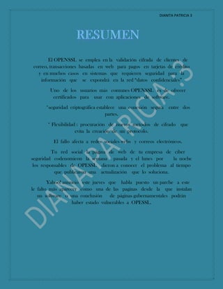DIANITA PATRICIA 3
El OPENSSL se emplea en la validación cifrada de clientes de
correo, transacciones basadas en web para pagos en tarjetas de crédito
y en muchos casos en sistemas que requieren seguridad para la
información que se expondrá en la red “datos confidenciales”
Uno de los usuarios más comunes OPENSSL es de ofrecer
certificados para usar con aplicaciones de software.
*seguridad criptográfica establece una conexión segura entre dos
partes.
* Flexibilidad : procuración de nuevos métodos de cifrado que
evita la creación de un protocolo.
El fallo afecta a redes sociales webs y correos electrónicos.
Tu red social la página de web de tu empresa de ciber
seguridad codenomicon la semana pasada y el lunes por la noche
los responsables de OPESSL dieron a conocer el problema al tiempo
que publicaron una actualización que lo soluciona.
Yahoo! anuncio este jueves que habla puesto un parche a este
le falto más aparecer como una de las paginas desde la que instalan
un software o una conclusión de páginas gubernamentales podrán
haber estado vulnerables a OPESSL.
 