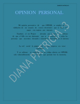 DIANITA PATRICIA 4
Mi opinión personal es de que OPESSL se emplea en la
validación de un usuario de correo electrónico que se basa en
pagos con tarjetas por internet .
También el tor Project afectada por el error de software
de que el fallo era tan alarmante que se recomendó a todas las
personas que necesiten elevando y teniendo la privacidad en el internet.
La red social la página web de una empresa era tener
seguridad.
Y en software se establece por un código abierto en OPESSL
solo vulnerablemente en su versión que permite leer la memoria.
 