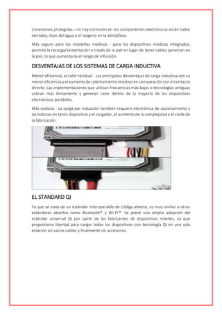 Conexiones protegidas - no hay corrosión en los componentes electrónicos están todos
cerrados, lejos del agua o el oxígeno en la atmósfera.
Más seguro para los implantes médicos - para los dispositivos médicos integrados,
permite la recarga/alimentación a través de la piel en lugar de tener cables penetran en
la piel, lo que aumentaría el riesgo de infección.
DESVENTAJAS DE LOS SISTEMAS DE CARGA INDUCTIVA
Menor eficiencia, el calor residual - Las principales desventajas de carga inductiva son su
menor eficiencia y el aumento de calentamiento resistivo en comparación con el contacto
directo. Las implementaciones que utilizan frecuencias más bajas o tecnologías antiguas
cobran más lentamente y generan calor dentro de la mayoría de los dispositivos
electrónicos portátiles.
Más costoso - La carga por inducción también requiere electrónica de accionamiento y
las bobinas en tanto dispositivo y el cargador, el aumento de la complejidad y el coste de
la fabricación.
EL STANDARD QI
Ya que se trata de un estándar interoperable de código abierto, es muy similar a otros
estándares abiertos como Bluetooth® y Wi-Fi™. Se prevé una amplia adopción del
estándar universal Qi por parte de los fabricantes de dispositivos móviles, ya que
proporciona libertad para cargar todos los dispositivos con tecnología Qi en una sola
estación sin varios cables y finalmente sin accesorios.
 