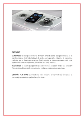 GLOSARIO
STANDARD QI: la recarga inalámbrica (también conocida como recarga inductiva) es la
transferencia de electricidad a través de ondas que llegan a las máquinas de recepción,
haciendo que el dispositivo se cargue. En el mercado se encuentran bases sobre cuya
superficie se colocan dispositivos, creándose una carga eléctrica.
INALÁMBRICO: es aquella que permite conectar diversos nodos sin utilizar una conexión
física, sino estableciendo la comunicación mediante ondas electromagnéticas
OPINIÓN PERSONAL: es importante estar consiente e informado del avance de la
tecnología ya que es más ágil de hacer las cosas.
 