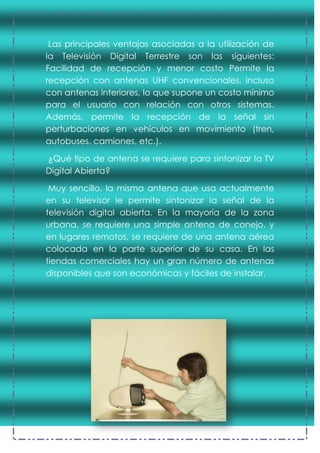 Las principales ventajas asociadas a la utilización de
la Televisión Digital Terrestre son las siguientes:
Facilidad de recepción y menor costo Permite la
recepción con antenas UHF convencionales, incluso
con antenas interiores, lo que supone un costo mínimo
para el usuario con relación con otros sistemas.
Además, permite la recepción de la señal sin
perturbaciones en vehículos en movimiento (tren,
autobuses, camiones, etc.).
¿Qué tipo de antena se requiere para sintonizar la TV
Digital Abierta?
Muy sencillo, la misma antena que usa actualmente
en su televisor le permite sintonizar la señal de la
televisión digital abierta. En la mayoría de la zona
urbana, se requiere una simple antena de conejo, y
en lugares remotos, se requiere de una antena aérea
colocada en la parte superior de su casa. En las
tiendas comerciales hay un gran número de antenas
disponibles que son económicas y fáciles de instalar.
 