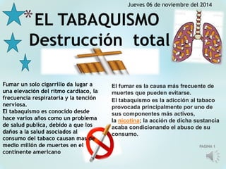 Jueves 06 de noviembre del 2014 
PAGINA 1 
*EL TABAQUISMO 
Destrucción total 
Fumar un solo cigarrillo da lugar a 
una elevación del ritmo cardiaco, la 
frecuencia respiratoria y la tención 
nerviosa. 
El tabaquismo es conocido desde 
hace varios años como un problema 
de salud publica, debido a que los 
daños a la salud asociados al 
consumo del tabaco causan mas de 
medio millón de muertes en el 
continente americano 
El fumar es la causa más frecuente de 
muertes que pueden evitarse. 
El tabaquismo es la adicción al tabaco 
provocada principalmente por uno de 
sus componentes más activos, 
la nicotina; la acción de dicha sustancia 
acaba condicionando el abuso de su 
consumo. 
 