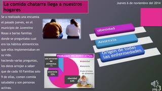 La comida chatarra llega a nuestros Jueves 6 de noviembre del 2014 
hogares 
Se a realizado una encuesta 
el pasado jueves, en el 
municipio de Juventino 
Rosas a barias familias 
donde se preguntaba cual 
era los hábitos alimenticios 
que ellos implementaban en 
su vida. 
PROBLEMAS DEL MUNDO ACTUAL 
uso erroneo 
haciendo varias preguntas, 
de 
obesidad 
alimentos 
los datos arrojan a saber 
11% 
anorexia 
que de cada 10 Familias solo 
anorexia 
uso erroneo 
25% 
de alimentos 
9 de ellas, comen comida 
obesidad 
64% 
saludable y son personas 
activas. pág.3 
 