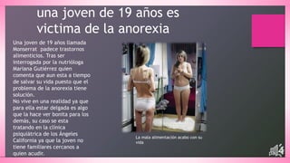 una joven de 19 años es 
victima de la anorexia 
Una joven de 19 años llamada 
Monserrat padece trastornos 
alimenticios. Tras ser 
interrogada por la nutrióloga 
Mariana Gutiérrez quien 
comenta que aun esta a tiempo 
de salvar su vida puesto que el 
problema de la anorexia tiene 
solución. 
No vive en una realidad ya que 
para ella estar delgada es algo 
que la hace ver bonita para los 
demás, su caso se esta 
tratando en la clínica 
psiquiátrica de los Ángeles 
California ya que la joven no 
tiene familiares cercanos a 
quien acudir. 
La mala alimentación acabo con su 
vida 
pág.4 
 