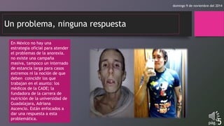 domingo 9 de noviembre del 2014 
Un problema, ninguna respuesta 
pág.5 
En México no hay una 
estrategia oficial para atender 
el problemas de la anorexia. 
no existe una campaña 
masiva, tampoco un internado 
de estancia larga para casos 
extremos ni la noción de que 
deben coincidir los que 
trabajan en el asunto: los 
médicos de la CADE; la 
fundadora de la carrera de 
nutrición de la universidad de 
Guadalajara, Adriana 
Ascencio. Están enfocados a 
dar una respuesta a esta 
problemática. 
