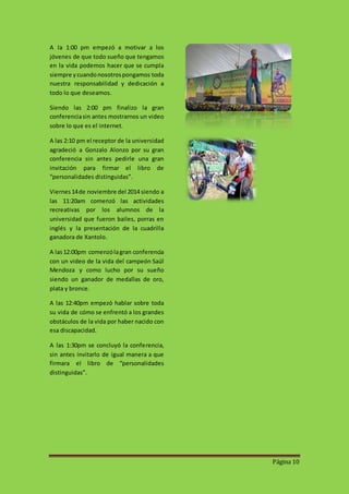 Página 10 
A la 1:00 pm empezó a motivar a los 
jóvenes de que todo sueño que tengamos 
en la vida podemos hacer que se cumpla 
siempre y cuando nosotros pongamos toda 
nuestra responsabilidad y dedicación a 
todo lo que deseamos. 
Siendo las 2:00 pm finalizo la gran 
conferencia sin antes mostrarnos un video 
sobre lo que es el internet. 
A las 2:10 pm el receptor de la universidad 
agradeció a Gonzalo Alonzo por su gran 
conferencia sin antes pedirle una gran 
invitación para firmar el libro de 
“personalidades distinguidas”. 
Viernes 14 de noviembre del 2014 siendo a 
las 11:20am comenzó las actividades 
recreativas por los alumnos de la 
universidad que fueron bailes, porras en 
inglés y la presentación de la cuadrilla 
ganadora de Xantolo. 
A las 12:00pm comenzó la gran conferencia 
con un video de la vida del campeón Saúl 
Mendoza y como lucho por su sueño 
siendo un ganador de medallas de oro, 
plata y bronce. 
A las 12:40pm empezó hablar sobre toda 
su vida de cómo se enfrentó a los grandes 
obstáculos de la vida por haber nacido con 
esa discapacidad. 
A las 1:30pm se concluyó la conferencia, 
sin antes invitarlo de igual manera a que 
firmara el libro de “personalidades 
distinguidas”. 
 