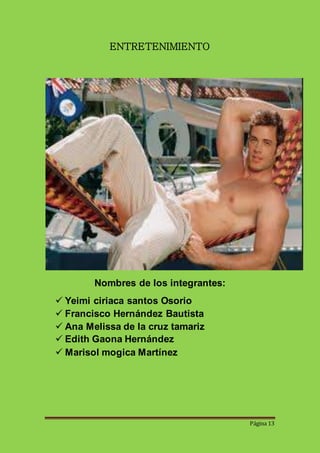 Página 13 
ENTRETENIMIENTO 
Nombres de los integrantes: 
 Yeimi ciriaca santos Osorio 
 Francisco Hernández Bautista 
 Ana Melissa de la cruz tamariz 
 Edith Gaona Hernández 
 Marisol mogica Martínez 
