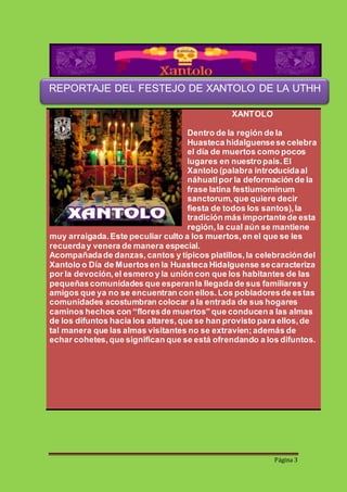 REPORTAJE DEL FESTEJO DE XANTOLO DE LA UTHH 
Página 3 
XANTOLO 
Dentro de la región de la 
Huasteca hidalguense se celebra 
el día de muertos como pocos 
lugares en nuestro país. El 
Xantolo (palabra introducida al 
náhuatl por la deformación de la 
frase latina festiumominum 
sanctorum, que quiere decir 
fiesta de todos los santos), la 
tradición más importante de esta 
región, la cual aún se mantiene 
muy arraigada. Este peculiar culto a los muertos, en el que se les 
recuerda y venera de manera especial. 
Acompañada de danzas, cantos y típicos platillos, la celebración del 
Xantolo o Día de Muertos en la Huasteca Hidalguense se caracteriza 
por la devoción, el esmero y la unión con que los habitantes de las 
pequeñas comunidades que esperan la llegada de sus familiares y 
amigos que ya no se encuentran con ellos. Los pobladores de estas 
comunidades acostumbran colocar a la entrada de sus hogares 
caminos hechos con “flores de muertos” que conducen a las almas 
de los difuntos hacia los altares, que se han provisto para ellos, de 
tal manera que las almas visitantes no se extravíen; además de 
echar cohetes, que significan que se está ofrendando a los difuntos. 
 
