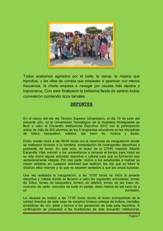 Todos acabamos agotados por el baile, la danza, la música que 
hipnotiza, y las ollas de comida que empiezan a aparecer con menos 
frecuencia, la charla empieza a navegar por causes más rápidos y 
traicioneros, Con esto finalizaron la bellísima fiesta de xantolo todos 
convivieron comiendo ricos tamales. 
Página 7 
DEPORTES 
En el marco del día del Técnico Superior Universitario, el día 19 de junio del 
presente año, en la Universidad Tecnológica de la Huasteca Hidalguense se 
llevó a cabo el Encuentro Institucional Deportivo 2012 con la participación 
activa de más de 800 alumnos de los 6 programas educativos en las disciplinas 
de fútbol, basquetbol, voleibol, tae kwon do, música y danza. 
Dicho evento inició a las 09:00 horas con la ceremonia de inauguración donde 
se realizaron honores a la bandera, presentación de contingentes deportivos y 
juramento de honor. En este acto, el rector de la UTHH, maestro Alberto 
Escamilla Vital, exhortó a los universitarios a tomarse el tiempo para incluir en 
su vida diaria alguna actividad deportiva o cultural para que su formación sea 
verdaderamente integral. Por otra parte, motivo a los estudiantes a realizar su 
mayor esfuerzo en cualquier actividad que realicen, les dijo que su futuro lo 
diseñan ellos mismos y no que no esperen sentados a que las cosas sucedan. 
Una vez realizada la inauguración, a las 10:00 horas se inició la jornada 
deportiva y cultural donde se llevaron a cabo las siguientes actividades: torneo 
de fútbol, torneo de basquetbol, tornero de voleibol, torneo de tae kwon do, 
concurso de canto, concurso de baile en pareja, clase masiva de tae kwon do y 
un zumbatón. 
La clausura se realizó a las 17:00 horas donde el rector acompañado de la 
unidad directiva de esta casa de estudios hicieron entrega de trofeos, medallas 
simbólicas de oro, plata y bronce a los ganadores de esta justa deportiva. A 
continuación se presentan a los triunfadores de este encuentro institucional. 
 