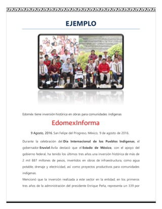 EJEMPLO
Edoméx tiene inversión histórica en obras para comunidades indígenas
EdomexInforma
9 Agosto, 2016. San Felipe del Progreso, México, 9 de agosto de 2016.
Durante la celebración del Día Internacional de los Pueblos Indígenas, el
gobernador Eruviel Ávila destacó que el Estado de México, con el apoyo del
gobierno federal, ha tenido los últimos tres años una inversión histórica de más de
2 mil 887 millones de pesos, invertidos en obras de infraestructura, como agua
potable, drenaje y electricidad, así como proyectos productivos para comunidades
indígenas.
Mencionó que la inversión realizada a este sector en la entidad, en los primeros
tres años de la administración del presidente Enrique Peña, representa un 339 por
 