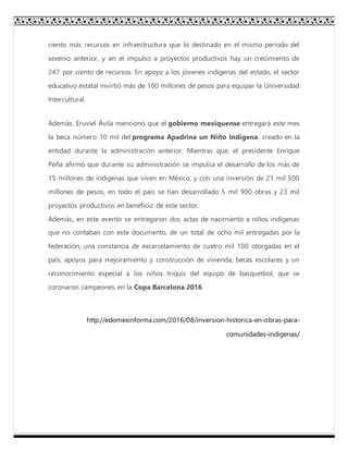 ciento más recursos en infraestructura que lo destinado en el mismo periodo del
sexenio anterior, y en el impulso a proyectos productivos hay un crecimiento de
247 por ciento de recursos. En apoyo a los jóvenes indígenas del estado, el sector
educativo estatal invirtió más de 100 millones de pesos para equipar la Universidad
Intercultural.
Además, Eruviel Ávila mencionó que el gobierno mexiquense entregará este mes
la beca número 10 mil del programa Apadrina un Niño Indígena, creado en la
entidad durante la administración anterior. Mientras que, el presidente Enrique
Peña afirmó que durante su administración se impulsa el desarrollo de los más de
15 millones de indígenas que viven en México, y con una inversión de 21 mil 500
millones de pesos, en todo el país se han desarrollado 5 mil 900 obras y 23 mil
proyectos productivos en beneficio de este sector.
Además, en este evento se entregaron dos actas de nacimiento a niños indígenas
que no contaban con este documento, de un total de ocho mil entregadas por la
federación; una constancia de excarcelamiento de cuatro mil 100 otorgadas en el
país; apoyos para mejoramiento y construcción de vivienda; becas escolares y un
reconocimiento especial a los niños triquis del equipo de basquetbol, que se
coronaron campeones en la Copa Barcelona 2016.
http://edomexinforma.com/2016/08/inversion-historica-en-obras-para-
comunidades-indigenas/
 