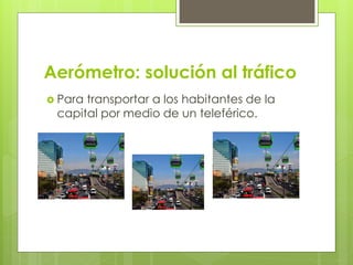 Aerómetro: solución al tráfico
 Para transportar a los habitantes de la
capital por medio de un teleférico.
 