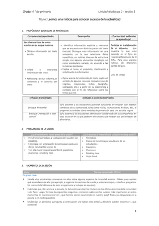 Grado: 4.° de primaria Unidad didáctica 2 - sesión 1
1
Título: Leemos una noticia para conocer sucesos de la actualidad
1. PROPÓSITOS Y EVIDENCIAS DE APRENDIZAJE
Competencias/capacidades Desempeños ¿Qué nos dará evidencias
de aprendizaje?
Lee diversos tipos de textos
escritos en su lengua materna.
 Obtiene información del texto
escrito.
 Infiere e interpreta
información del texto.
 Reflexiona y evalúa la forma, el
contenido y el contexto del
texto.
  Identifica información explícita y relevante
que se encuentra en distintas partes del texto
(noticia). Distingue esta información de otra
semejante, en la que selecciona datos
específicos, en noticias diversas de estructura
simple, con algunos elementos complejos, así
como vocabulario variado, de acuerdo a las
temáticas abordadas.
 Explica el tema, el propósito, clasificando y
sintetizando la información.
 Opina acerca del contenido del texto, explica el
sentido de algunos recursos textuales (uso de
negritas, mayúsculas, índice, tipografía,
subrayado, etc.), a partir de su experiencia y
contexto con el fin de reflexionar sobre los
textos que lee.
Participa en la elaboración
de un esquema; que
muestra lo que está
pasando en el Perú en
relación al fenómeno de El
Niño. Para esto explora
noticias de difernetes
partes del país.
Lista de cotejo
2. PREPARACIÓN DE LA SESIÓN
¿Qué necesitamos hacer antes de la sesión? ¿Qué recursos o materiales se utilizarán en esta sesión?
 Prevé tener periódicos a tu disposición (pueden ser
pasados).
 Fotocopia con anticipación la noticia para cada uno
de los estudiantes (anexo 1).
 Ten a la mano hojas de papel bond, papelotes,
plumones y masking tape.
 Periódicos
 Copias de la noticia para cada uno de los
estudiantes
 Papelotes
 Plumones
 Masking tape
 Hojas bond
3. MOMENTOS DE LA SESIÓN
Inicio Tiempo aproximado: 20 min
En grupo clase
 Saluda a los estudiantes y conversa con ellos sobre algunos aspectos de la unidad anterior. Pídeles que cuenten
qué aprendieron de ella (por ejemplo, a organizar los sectores de su aula, a elaborar croquis, a clasificar y organizar
los textos de la biblioteca de aula, a organizarse y trabajar en equipos).
 Cuéntales que, de camino a la escuela, te detuviste para leer los titulares de los últimos eventos de la comunidad
y del Perú. Luego, formula las siguientes preguntas: ¿conocen cuáles son los sucesos más importantes en estos
momentos en nuestro entorno?, ¿qué hechos vienen ocurriendo en nuestro país? Anota sus respuestas en la
pizarra o en medio papelote.
 Muéstrales un periódico y pregunta a continuación: ¿lo habían visto antes?, ¿dónde lo pueden encontrar?, ¿qué
contiene?
Enfoques transversales Actitudes o acciones observables
Enfoque Ambiental
El/la docente y los estudiantes plantean soluciones en relación con eventos
climáticos de su comunidad, tales como lluvias, inundaciones, huaicos, etc., al
proponer actividades como medidas de prevención para una escuela segura.
Enfoque Orientación al bien
común
El/la docente y los estudiantes demuestran solidaridad con sus compañeros en
toda situación en la que padecen dificultades que rebasan sus posibilidades de
afrontarlas.
 