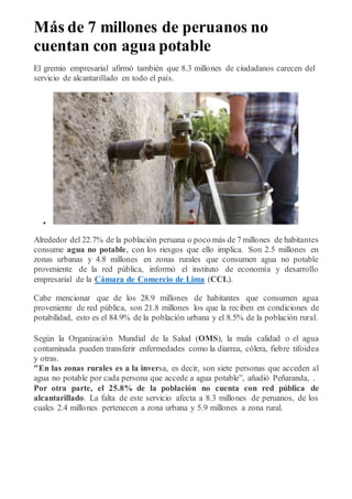 Más de 7 millones de peruanos no
cuentan con agua potable
El gremio empresarial afirmó también que 8.3 millones de ciudadanos carecen del
servicio de alcantarillado en todo el país.

Alrededor del 22.7% de la población peruana o poco más de 7 millones de habitantes
consume agua no potable, con los riesgos que ello implica. Son 2.5 millones en
zonas urbanas y 4.8 millones en zonas rurales que consumen agua no potable
proveniente de la red pública, informó el instituto de economía y desarrollo
empresarial de la Cámara de Comercio de Lima (CCL).
Cabe mencionar que de los 28.9 millones de habitantes que consumen agua
proveniente de red pública, son 21.8 millones los que la reciben en condiciones de
potabilidad, esto es el 84.9% de la población urbana y el 8.5% de la población rural.
Según la Organización Mundial de la Salud (OMS), la mala calidad o el agua
contaminada pueden transferir enfermedades como la diarrea, cólera, fiebre tifoidea
y otras.
"En las zonas rurales es a la inversa, es decir, son siete personas que acceden al
agua no potable por cada persona que accede a agua potable”, añadió Peñaranda, .
Por otra parte, el 25.8% de la población no cuenta con red pública de
alcantarillado. La falta de este servicio afecta a 8.3 millones de peruanos, de los
cuales 2.4 millones pertenecen a zona urbana y 5.9 millones a zona rural.
 